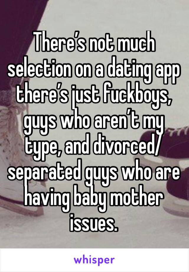 There’s not much selection on a dating app there’s just fuckboys, guys who aren’t my type, and divorced/ separated guys who are having baby mother issues. 