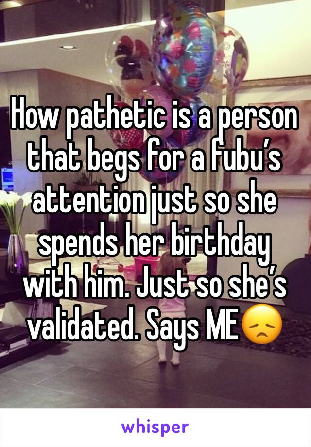 How pathetic is a person that begs for a fubu’s attention just so she spends her birthday with him. Just so she’s validated. Says ME😞