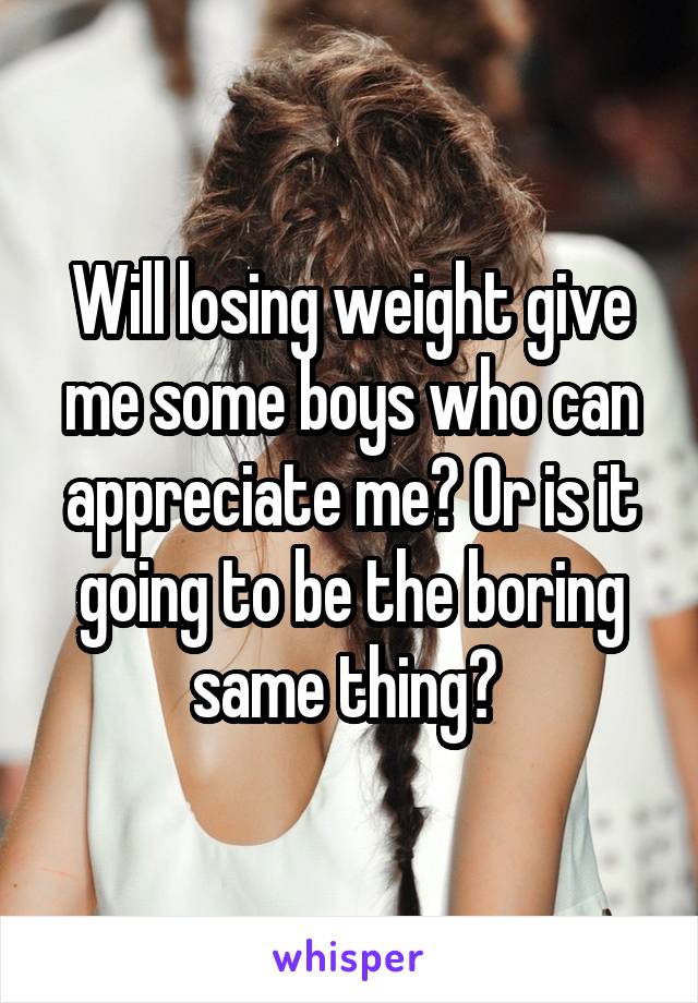 Will losing weight give me some boys who can appreciate me? Or is it going to be the boring same thing? 