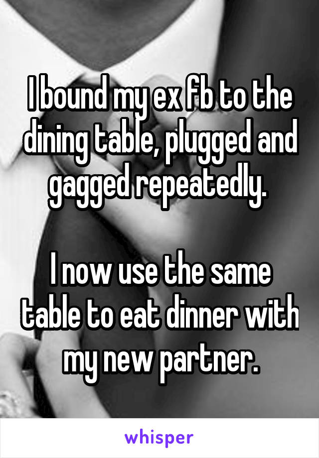 I bound my ex fb to the dining table, plugged and gagged repeatedly. 

I now use the same table to eat dinner with my new partner.