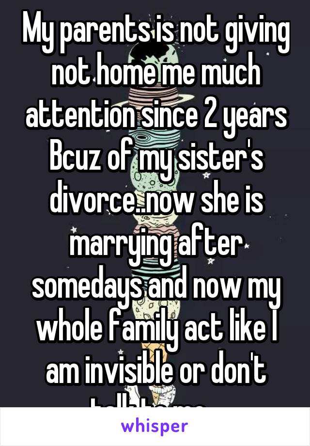 My parents is not giving not home me much attention since 2 years Bcuz of my sister's divorce..now she is marrying after somedays and now my whole family act like I am invisible or don't talk to me...