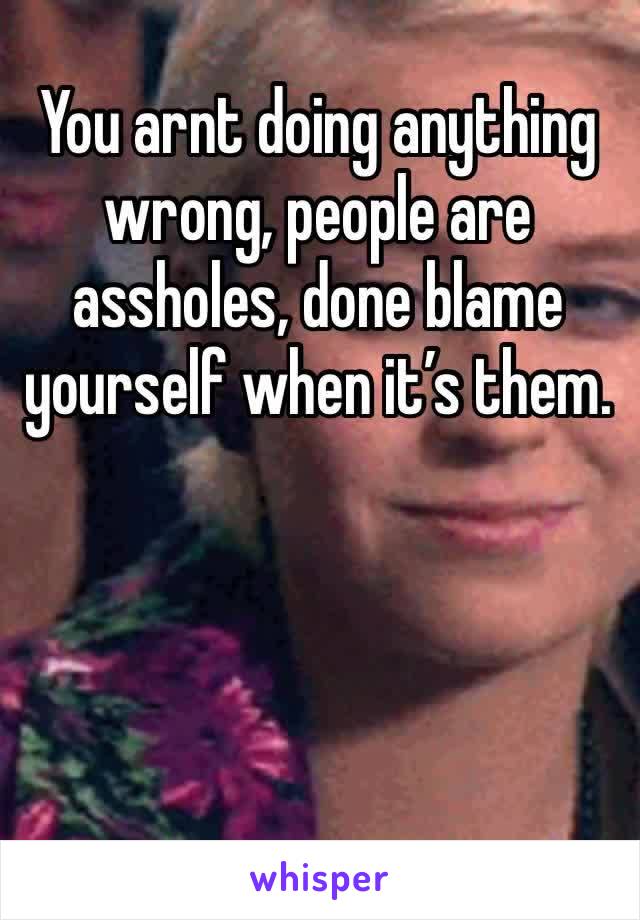 You arnt doing anything wrong, people are assholes, done blame yourself when it’s them. 