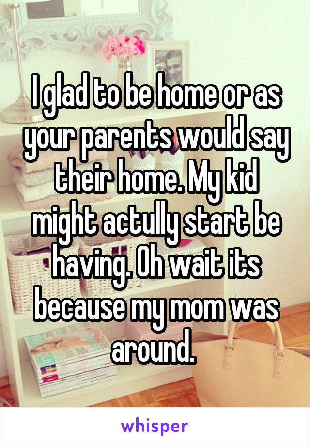 I glad to be home or as your parents would say their home. My kid might actully start be having. Oh wait its because my mom was around. 