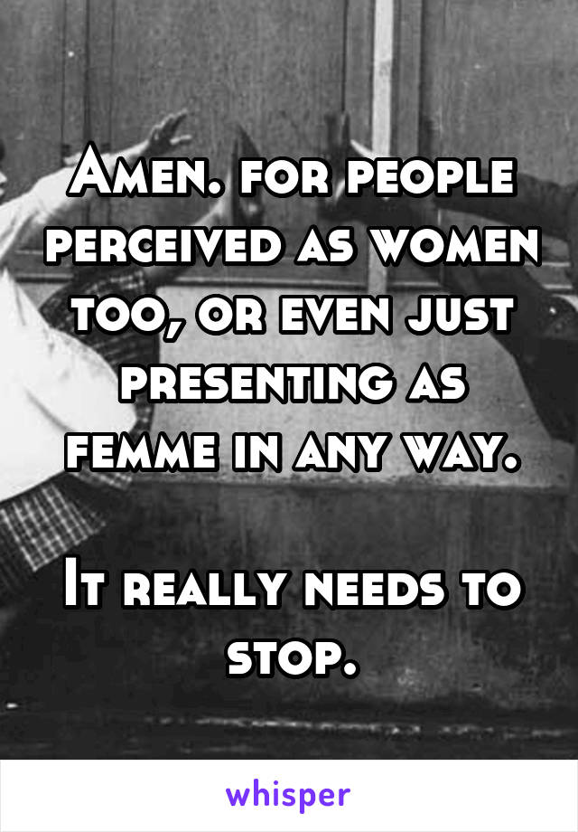 Amen. for people perceived as women too, or even just presenting as femme in any way.

It really needs to stop.
