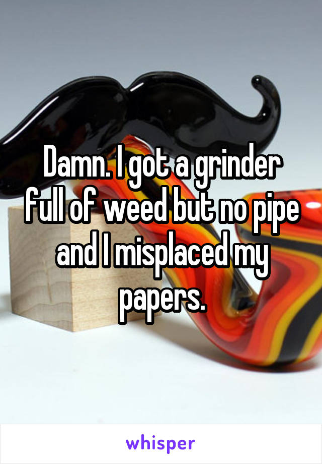 Damn. I got a grinder full of weed but no pipe and I misplaced my papers.
