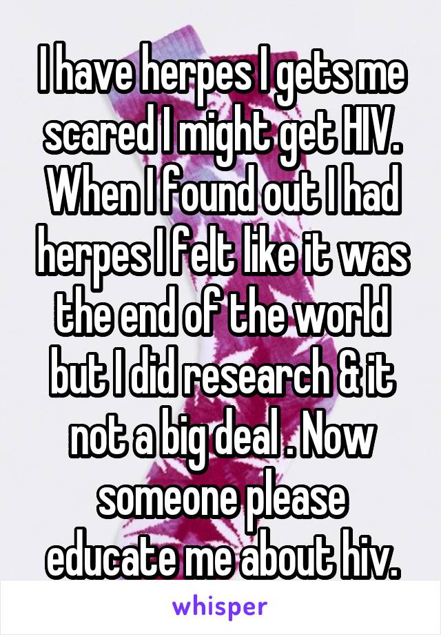 I have herpes I gets me scared I might get HIV. When I found out I had herpes I felt like it was the end of the world but I did research & it not a big deal . Now someone please educate me about hiv.