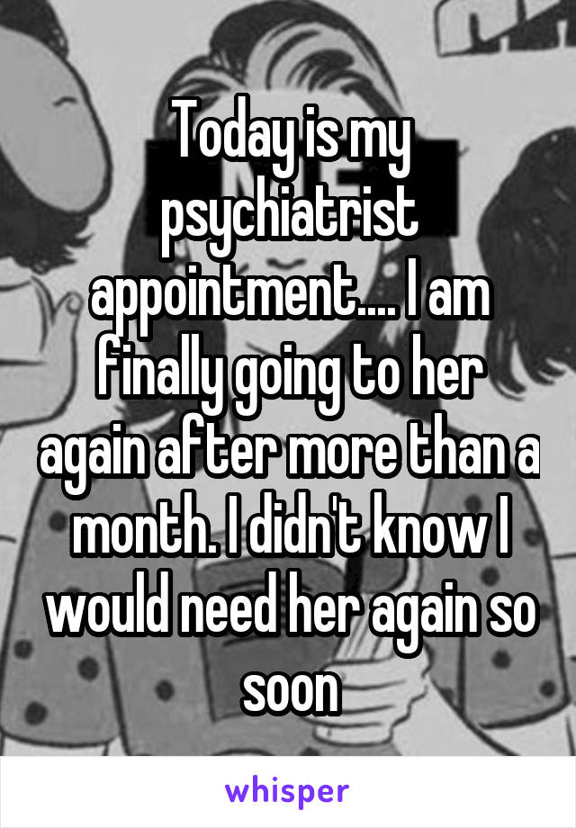 Today is my psychiatrist appointment.... I am finally going to her again after more than a month. I didn't know I would need her again so soon