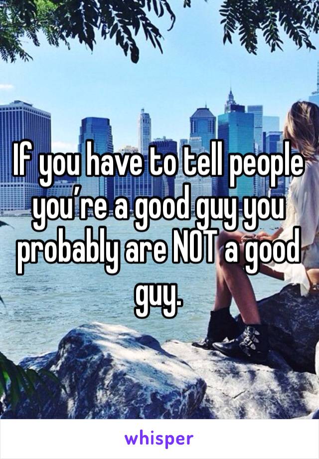 If you have to tell people you’re a good guy you probably are NOT a good guy.