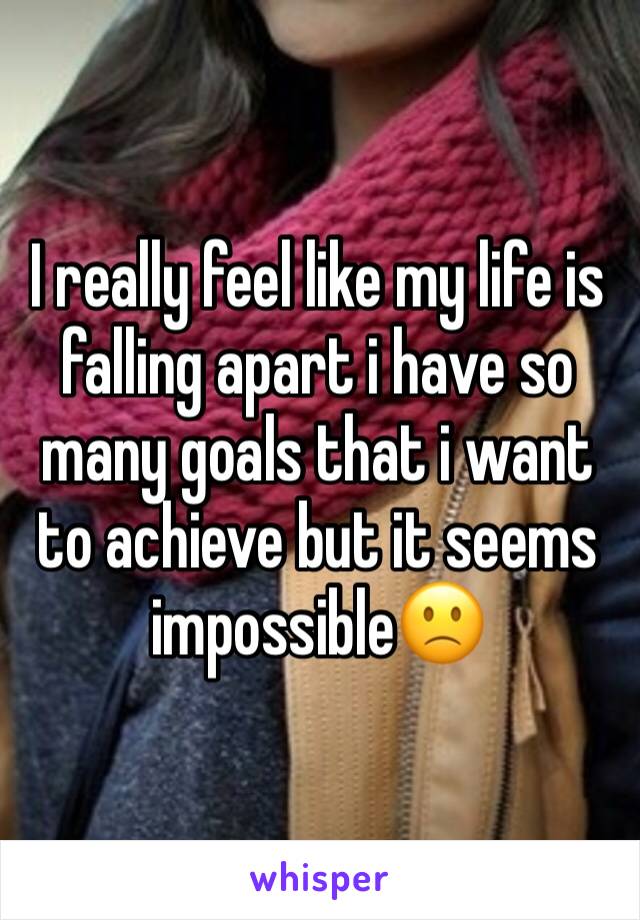 I really feel like my life is falling apart i have so many goals that i want to achieve but it seems impossible🙁