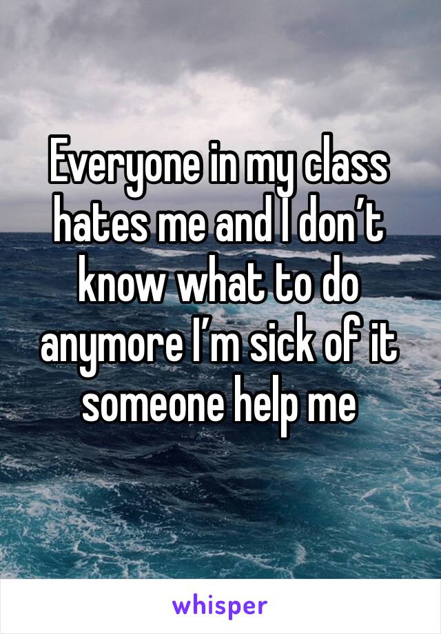 Everyone in my class hates me and I don’t know what to do anymore I’m sick of it someone help me
