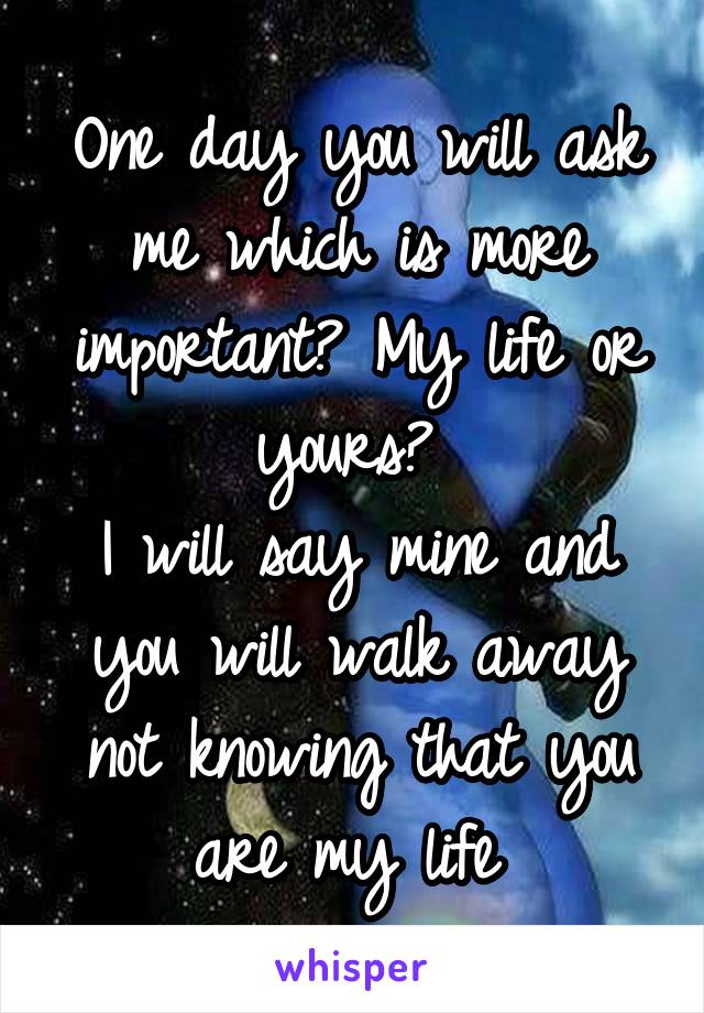 One day you will ask me which is more important? My life or yours? 
I will say mine and you will walk away not knowing that you are my life 