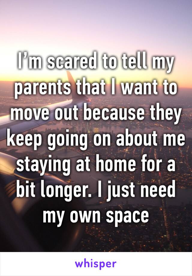 I’m scared to tell my parents that I want to move out because they keep going on about me staying at home for a bit longer. I just need my own space