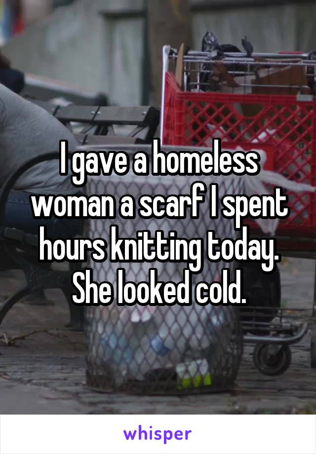 I gave a homeless woman a scarf I spent hours knitting today. She looked cold.