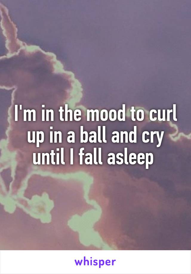 I'm in the mood to curl up in a ball and cry until I fall asleep 
