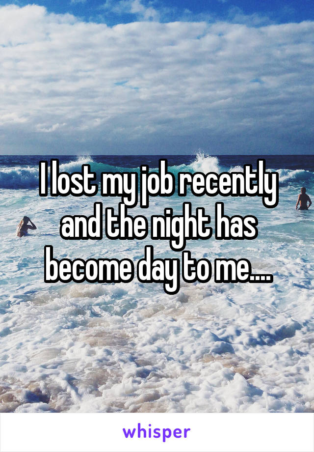 I lost my job recently and the night has become day to me....