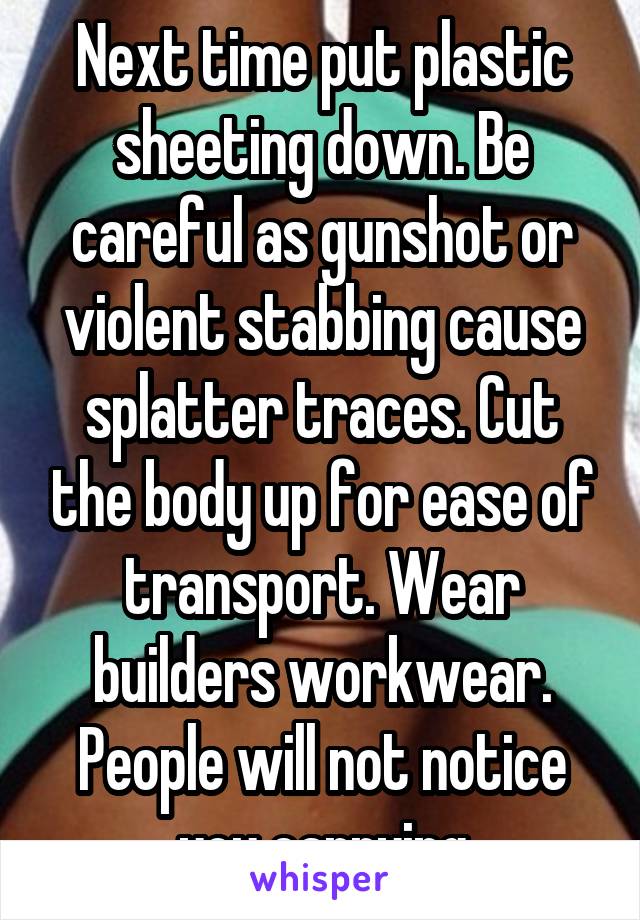 Next time put plastic sheeting down. Be careful as gunshot or violent stabbing cause splatter traces. Cut the body up for ease of transport. Wear builders workwear. People will not notice you carrying