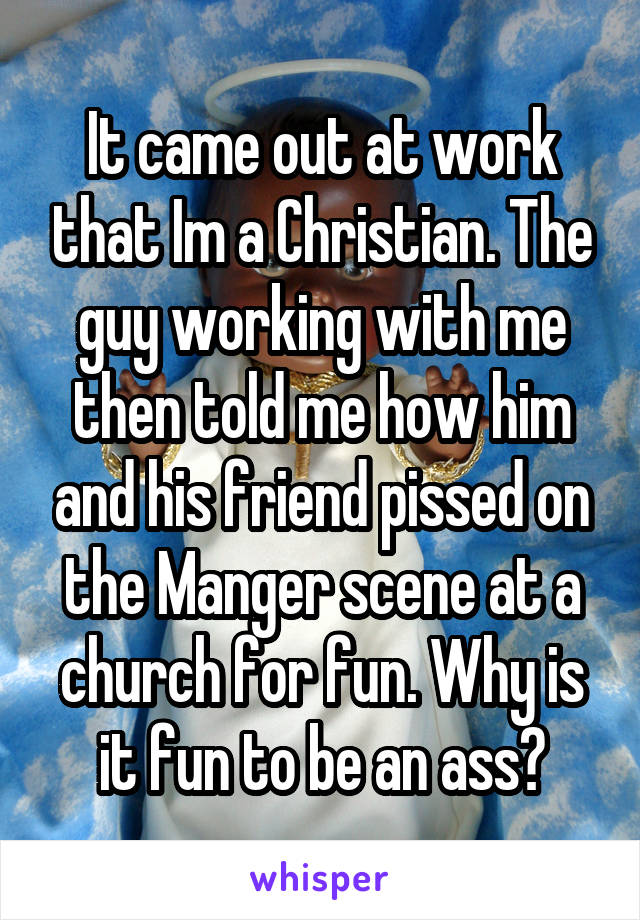 It came out at work that Im a Christian. The guy working with me then told me how him and his friend pissed on the Manger scene at a church for fun. Why is it fun to be an ass?