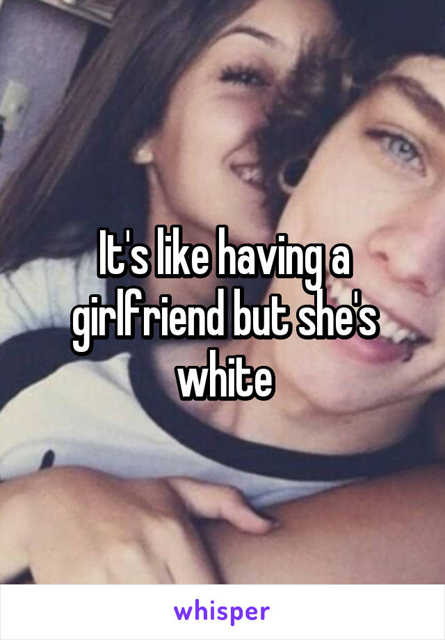 It's like having a girlfriend but she's white