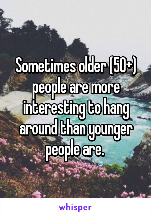 Sometimes older (50+) people are more interesting to hang around than younger people are. 