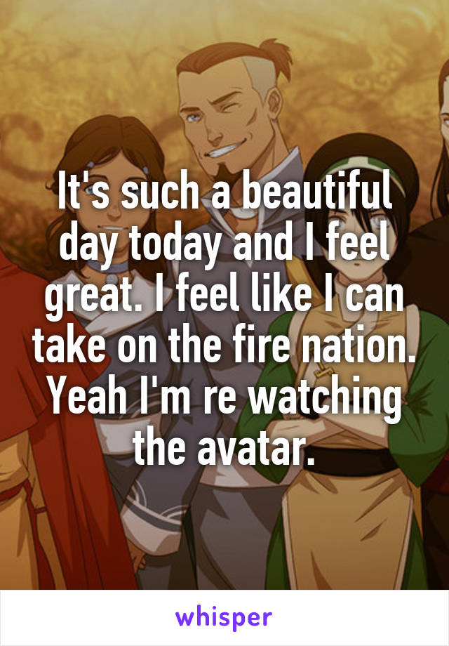 It's such a beautiful day today and I feel great. I feel like I can take on the fire nation. Yeah I'm re watching the avatar.