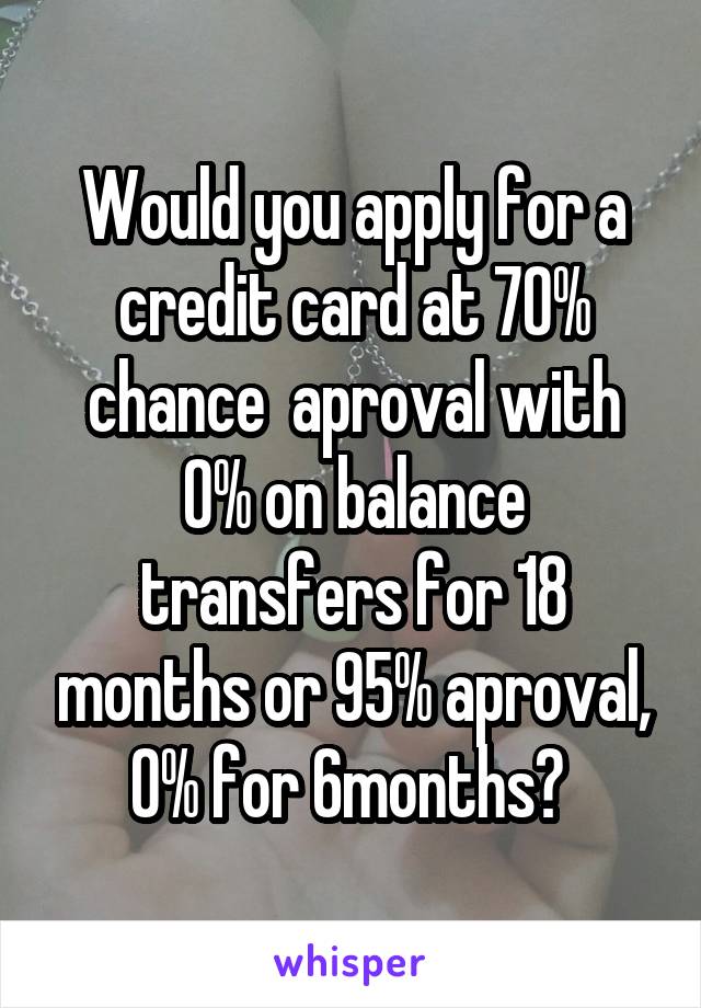 Would you apply for a credit card at 70% chance  aproval with 0% on balance transfers for 18 months or 95% aproval, 0% for 6months? 