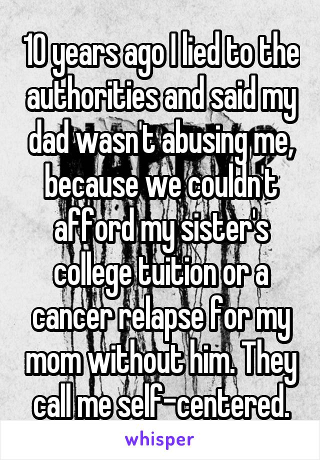10 years ago I lied to the authorities and said my dad wasn't abusing me, because we couldn't afford my sister's college tuition or a cancer relapse for my mom without him. They call me self-centered.