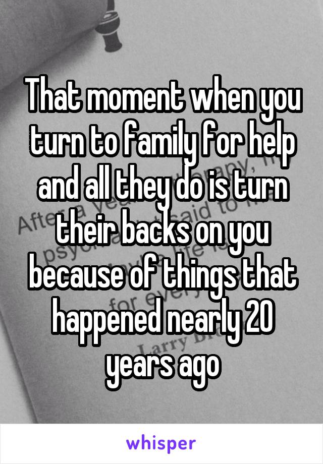 That moment when you turn to family for help and all they do is turn their backs on you because of things that happened nearly 20 years ago