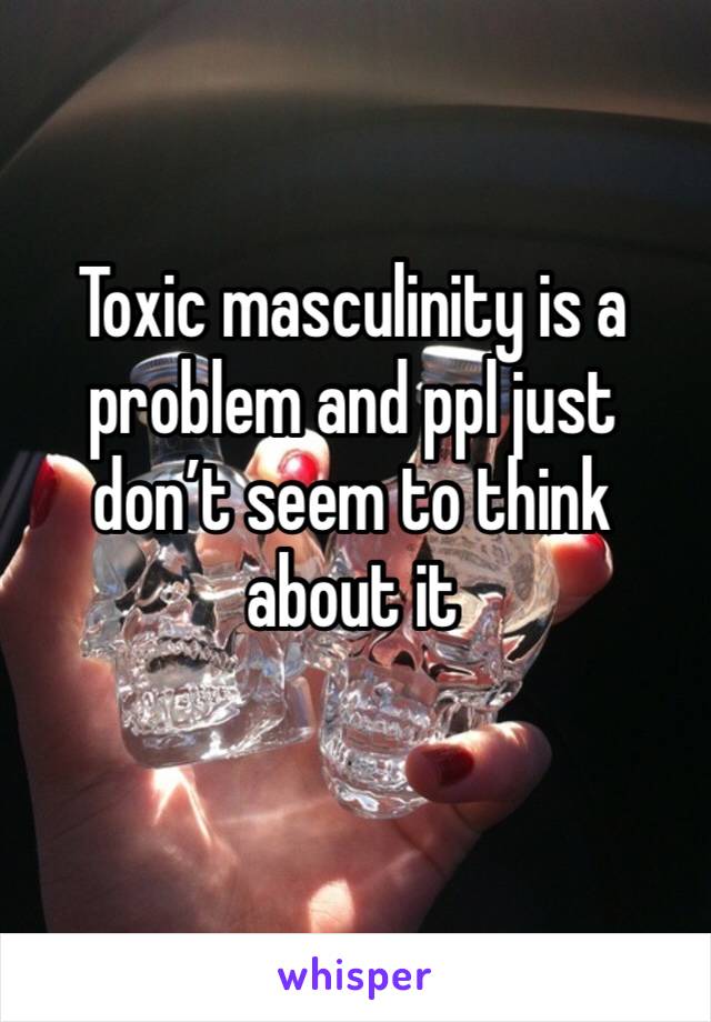 Toxic masculinity is a problem and ppl just don’t seem to think about it