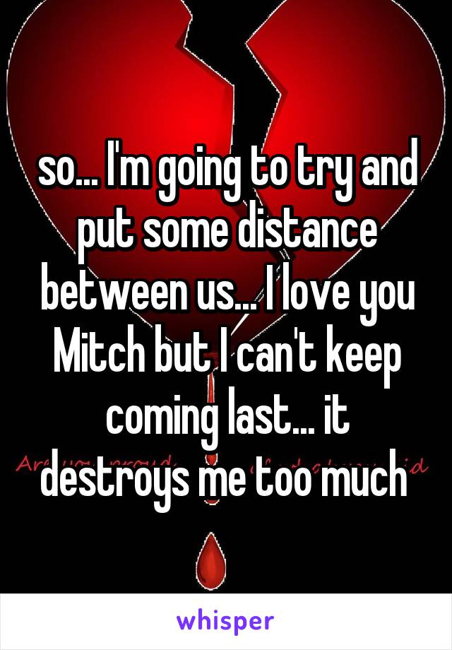 so... I'm going to try and put some distance between us... I love you Mitch but I can't keep coming last... it destroys me too much 