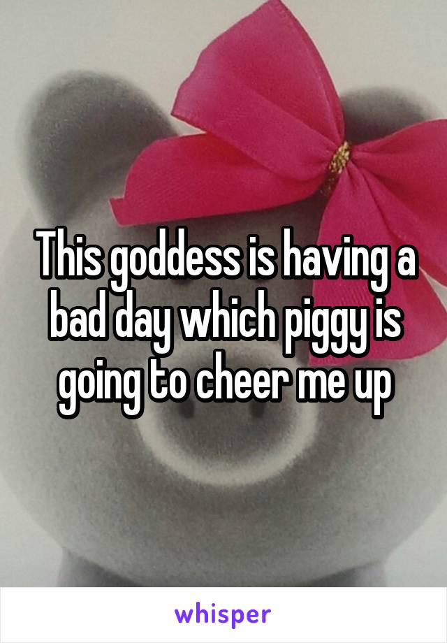 This goddess is having a bad day which piggy is going to cheer me up