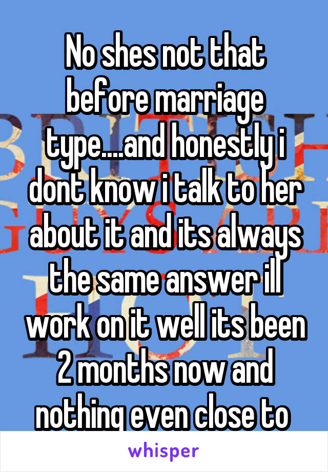 No shes not that before marriage type....and honestly i dont know i talk to her about it and its always the same answer ill work on it well its been 2 months now and nothing even close to 
