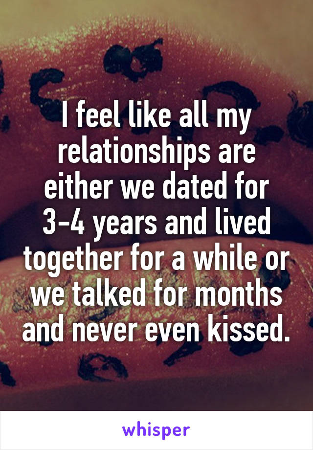 I feel like all my relationships are either we dated for 3-4 years and lived together for a while or we talked for months and never even kissed.