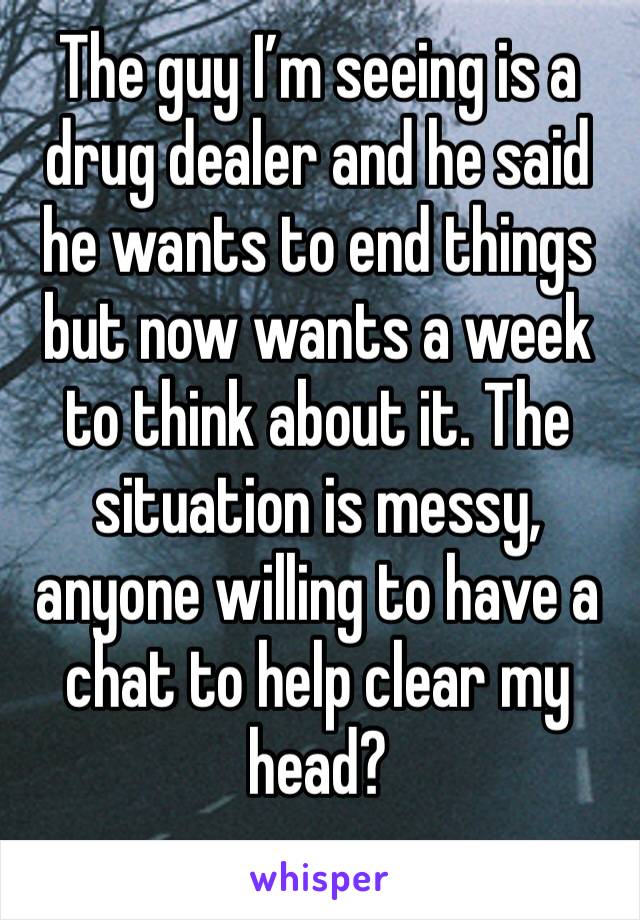 The guy I’m seeing is a drug dealer and he said he wants to end things but now wants a week to think about it. The situation is messy, anyone willing to have a chat to help clear my head?