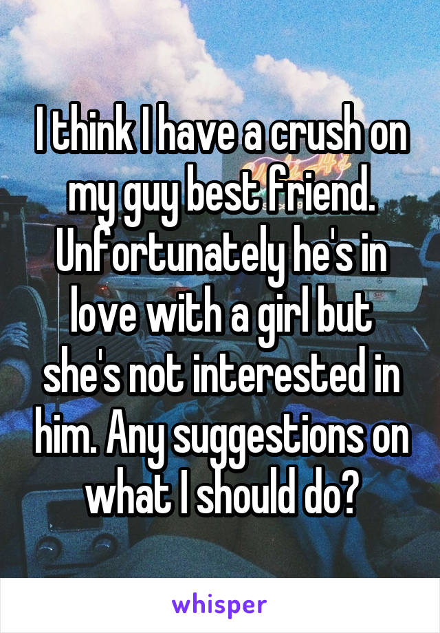 I think I have a crush on my guy best friend. Unfortunately he's in love with a girl but she's not interested in him. Any suggestions on what I should do?