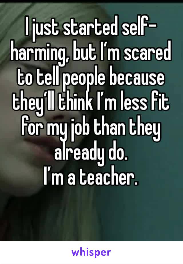 I just started self-harming, but I’m scared to tell people because they’ll think I’m less fit for my job than they already do.
I’m a teacher.