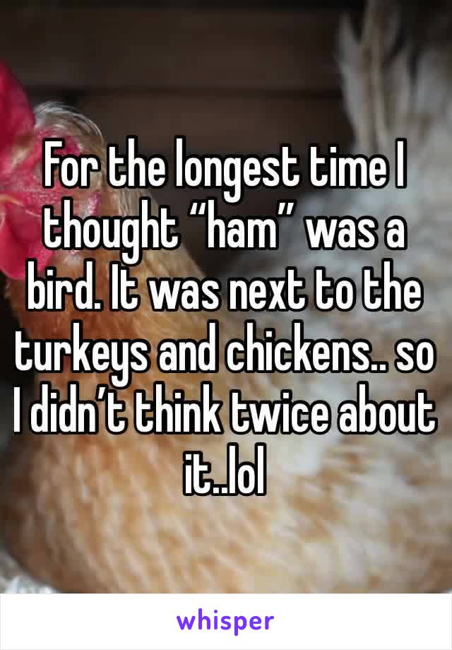 For the longest time I thought “ham” was a bird. It was next to the turkeys and chickens.. so I didn’t think twice about it..lol