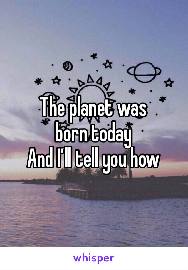 The planet was born today
And I’ll tell you how