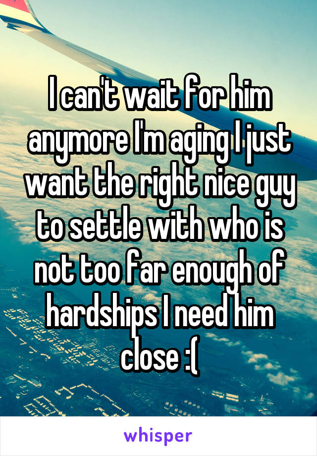 I can't wait for him anymore I'm aging I just want the right nice guy to settle with who is not too far enough of hardships I need him close :(