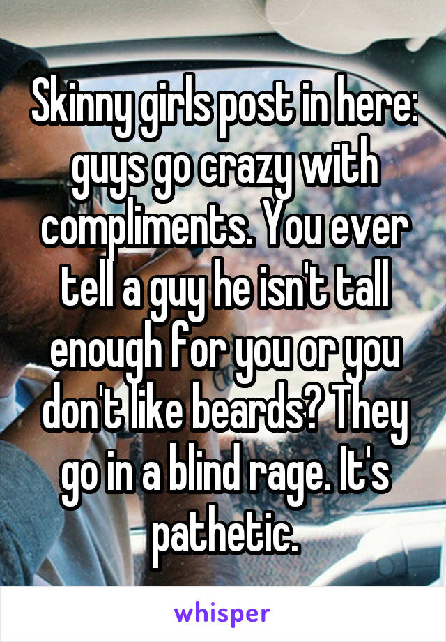Skinny girls post in here: guys go crazy with compliments. You ever tell a guy he isn't tall enough for you or you don't like beards? They go in a blind rage. It's pathetic.