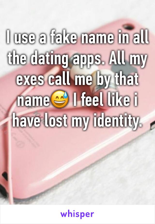 I use a fake name in all the dating apps. All my exes call me by that name😅 I feel like i have lost my identity. 