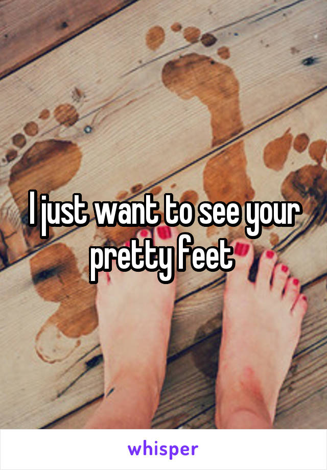 I just want to see your pretty feet 
