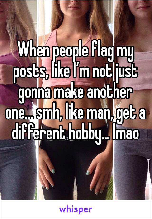 When people flag my posts, like I’m not just gonna make another one... smh, like man, get a different hobby... lmao