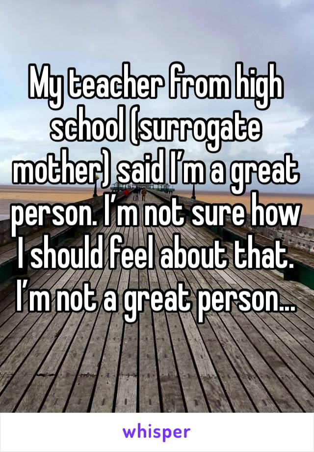 My teacher from high school (surrogate mother) said I’m a great person. I’m not sure how I should feel about that. I’m not a great person...