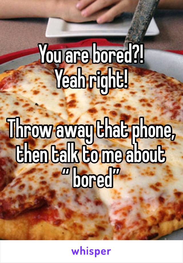 You are bored?!  Yeah right!  

Throw away that phone, then talk to me about 
“ bored” 
