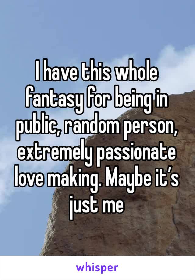 I have this whole fantasy for being in public, random person, extremely passionate love making. Maybe it’s just me