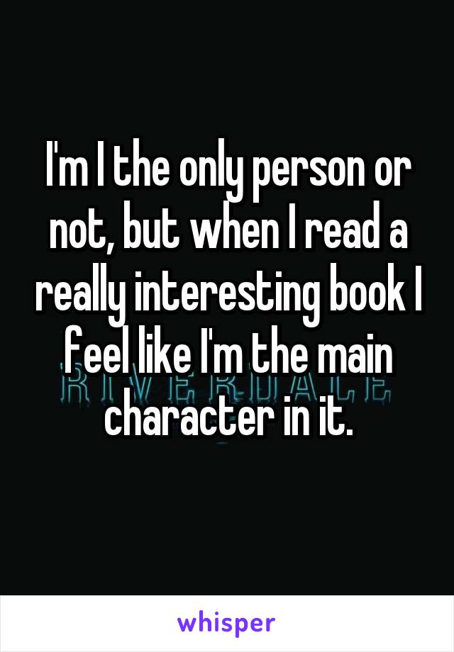 I'm I the only person or not, but when I read a really interesting book I feel like I'm the main character in it.
