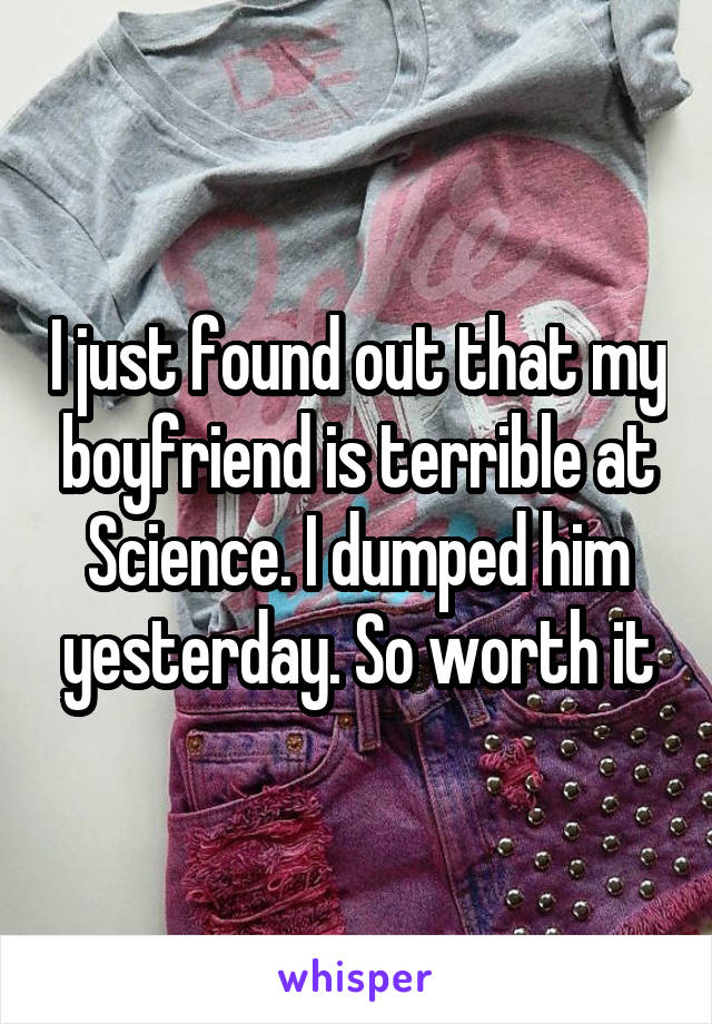 I just found out that my boyfriend is terrible at Science. I dumped him yesterday. So worth it