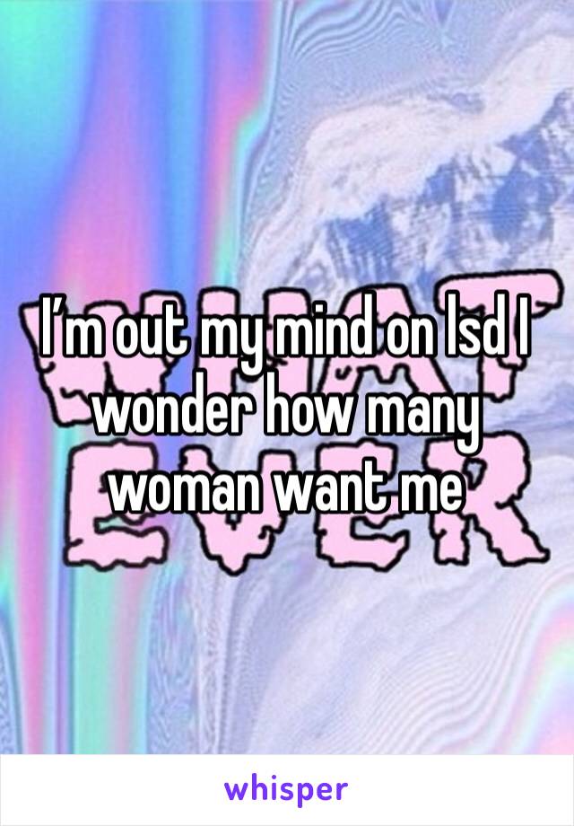 I’m out my mind on lsd I wonder how many woman want me
