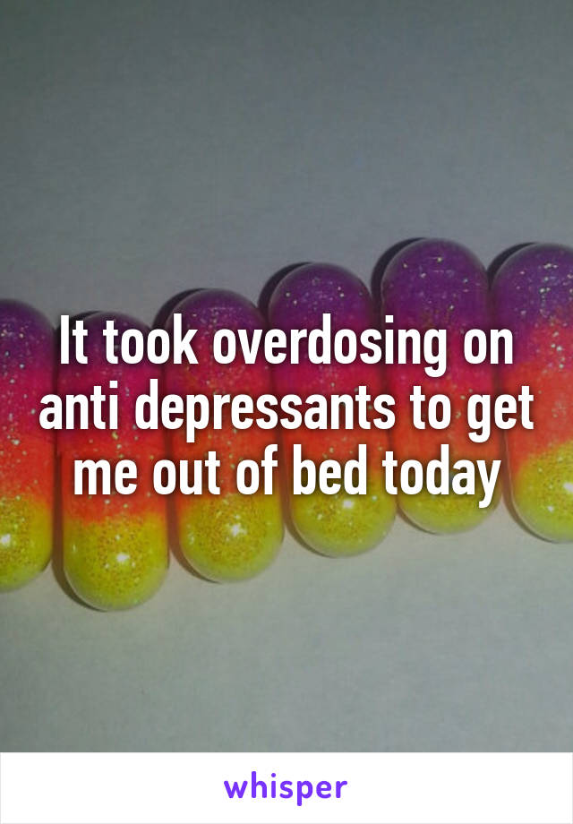 It took overdosing on anti depressants to get me out of bed today