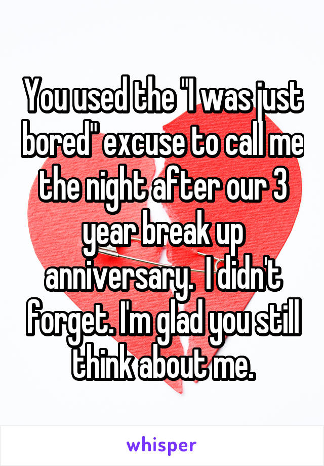 You used the "I was just bored" excuse to call me the night after our 3 year break up anniversary.  I didn't forget. I'm glad you still think about me.